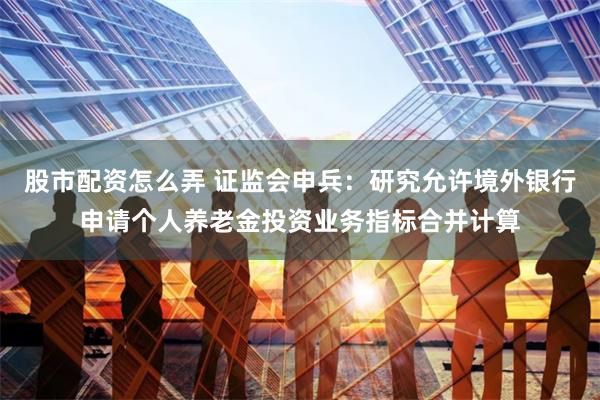 股市配资怎么弄 证监会申兵：研究允许境外银行申请个人养老金投资业务指标合并计算