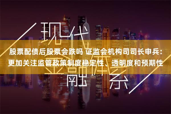 股票配债后股票会跌吗 证监会机构司司长申兵：更加关注监管政策制度稳定性、透明度和预期性