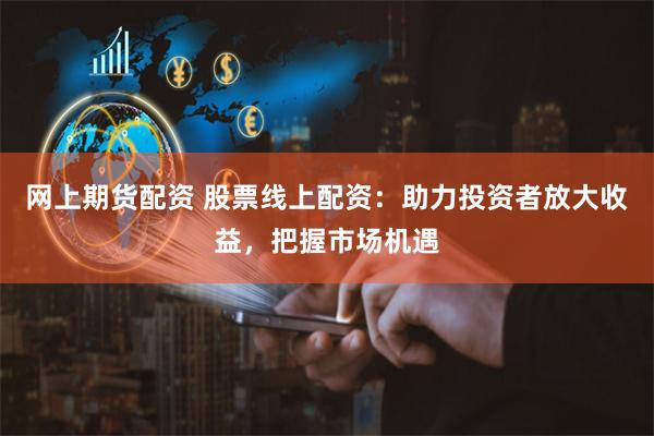 网上期货配资 股票线上配资：助力投资者放大收益，把握市场机遇