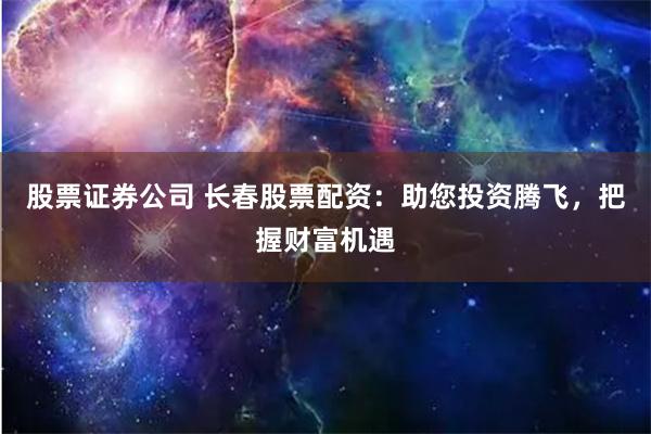 股票证券公司 长春股票配资：助您投资腾飞，把握财富机遇