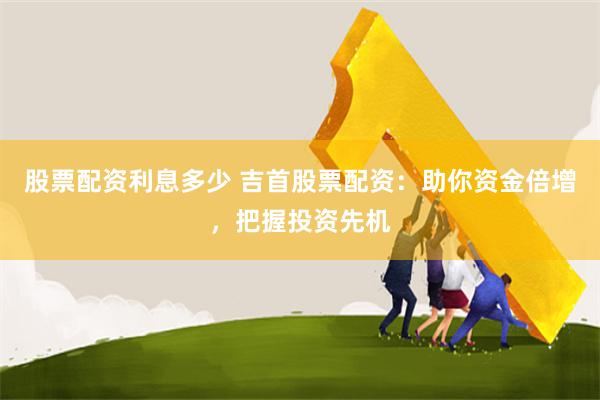 股票配资利息多少 吉首股票配资：助你资金倍增，把握投资先机