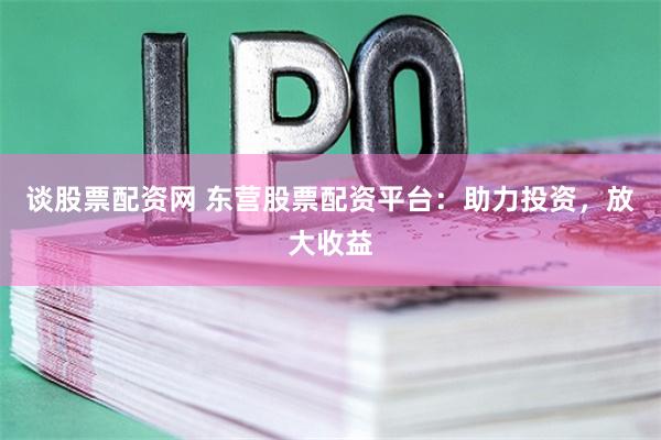 谈股票配资网 东营股票配资平台：助力投资，放大收益