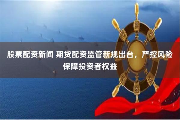 股票配资新闻 期货配资监管新规出台，严控风险保障投资者权益