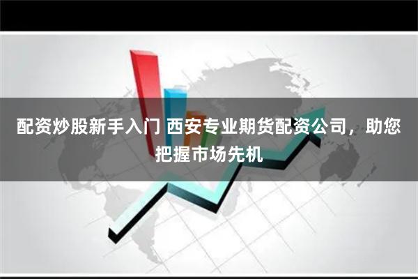 配资炒股新手入门 西安专业期货配资公司，助您把握市场先机