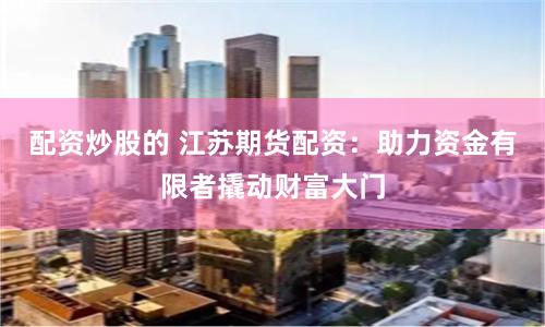 配资炒股的 江苏期货配资：助力资金有限者撬动财富大门