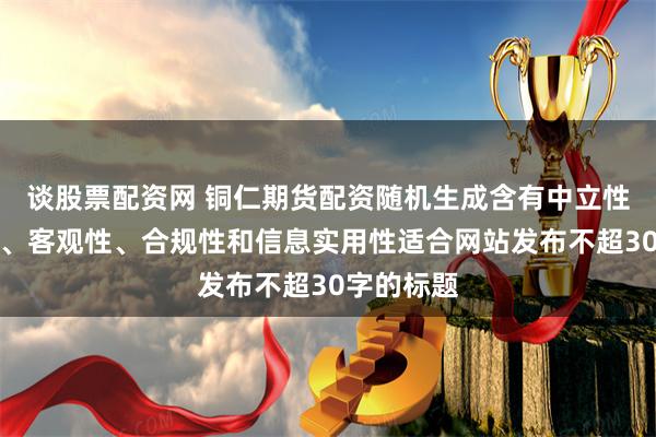 谈股票配资网 铜仁期货配资随机生成含有中立性、权威性、客观性、合规性和信息实用性适合网站发布不超30字的标题